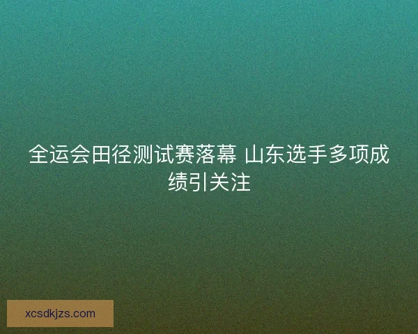 全运会田径测试赛落幕 山东选手多项成绩引关注