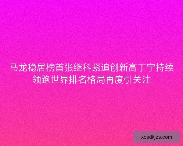 马龙稳居榜首张继科紧追创新高丁宁持续领跑世界排名格局再度引关注