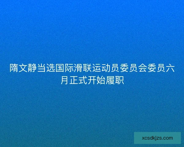 隋文静当选国际滑联运动员委员会委员六月正式开始履职